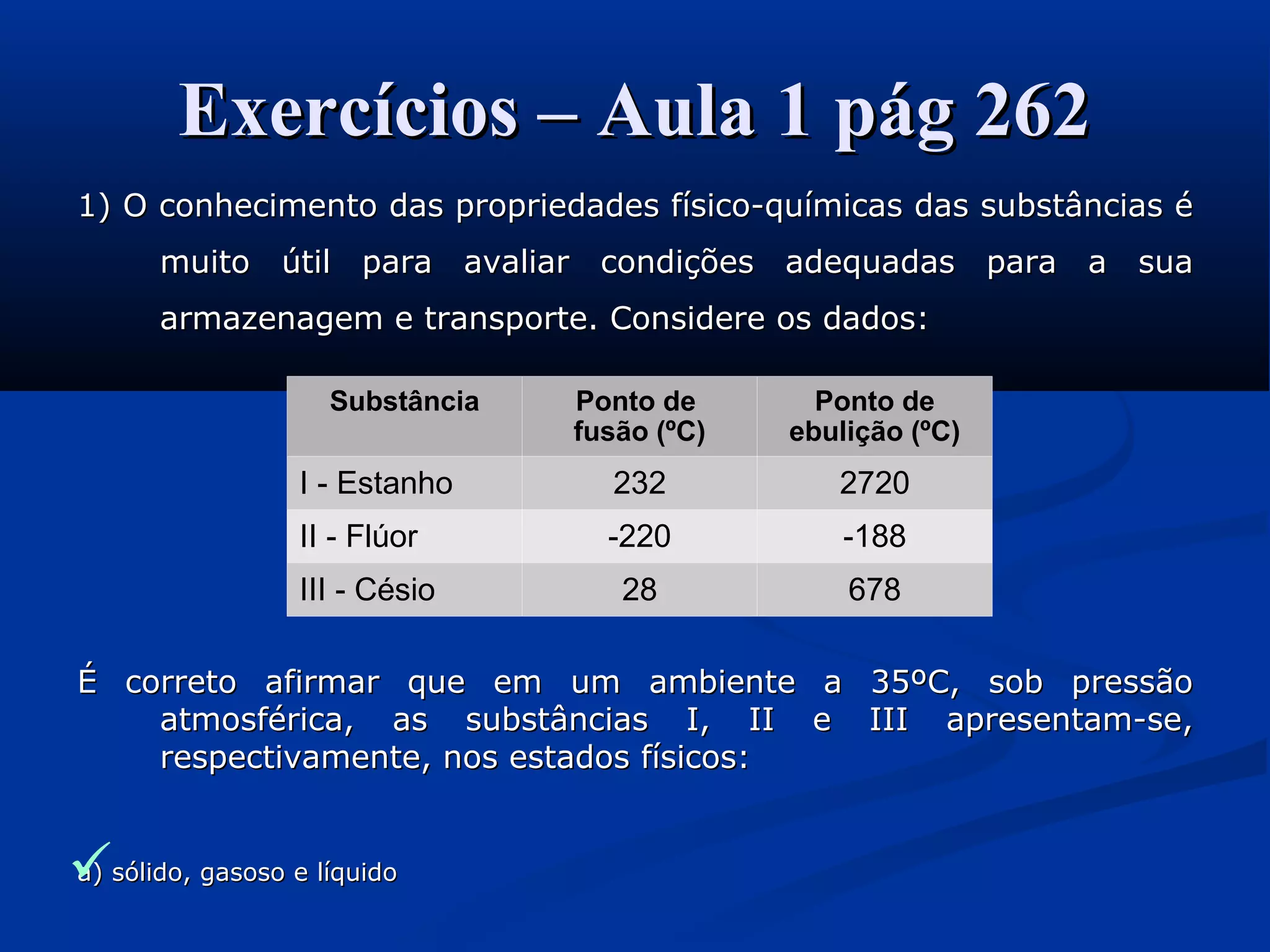 Exercícios – Aula 1 pág 262Exercícios – Aula 1 pág 262
1) O conhecimento das propriedades físico-químicas das substâncias é1) O conhecimento das propriedades físico-químicas das substâncias é
muito útil para avaliar condições adequadas para a suamuito útil para avaliar condições adequadas para a sua
armazenagem e transporte. Considere os dados:armazenagem e transporte. Considere os dados:
É correto afirmar que em um ambiente a 35ºC, sob pressãoÉ correto afirmar que em um ambiente a 35ºC, sob pressão
atmosférica, as substâncias I, II e III apresentam-se,atmosférica, as substâncias I, II e III apresentam-se,
respectivamente, nos estados físicos:respectivamente, nos estados físicos:
a) sólido, gasoso e líquidoa) sólido, gasoso e líquido
Substância Ponto de
fusão (ºC)
Ponto de
ebulição (ºC)
I - Estanho 232 2720
II - Flúor -220 -188
III - Césio 28 678
 