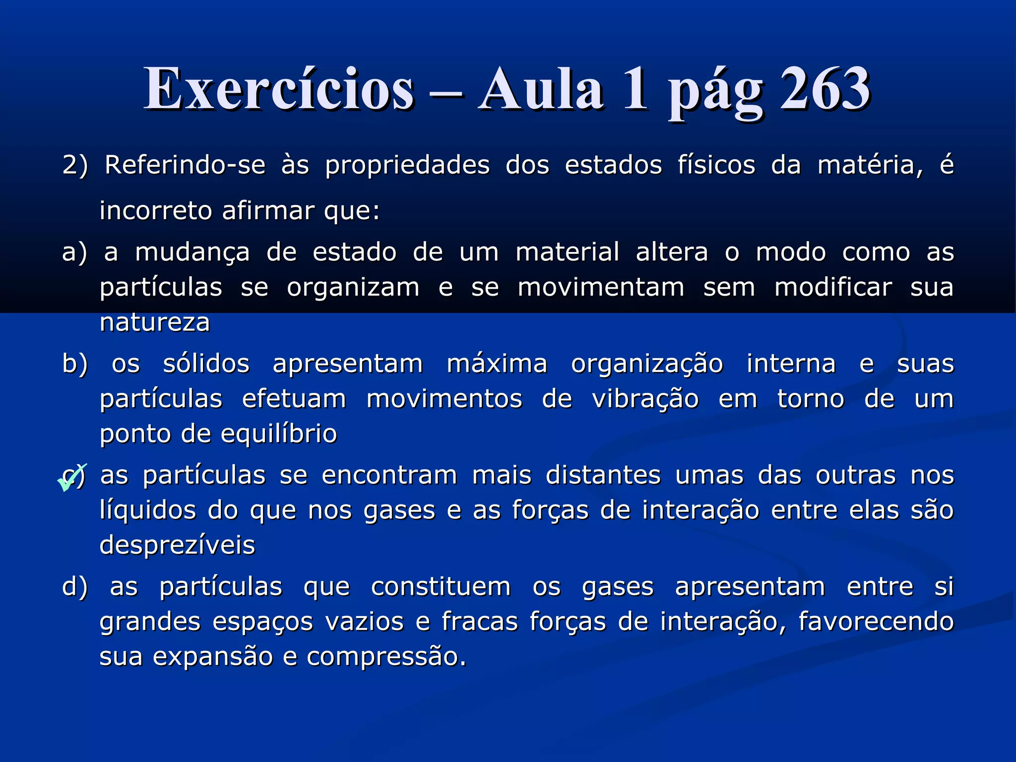 Exercícios – Aula 1 pág 263Exercícios – Aula 1 pág 263
2) Referindo-se às propriedades dos estados físicos da matéria, é2) Referindo-se às propriedades dos estados físicos da matéria, é
incorreto afirmar que:incorreto afirmar que:
a) a mudança de estado de um material altera o modo como asa) a mudança de estado de um material altera o modo como as
partículas se organizam e se movimentam sem modificar suapartículas se organizam e se movimentam sem modificar sua
naturezanatureza
b) os sólidos apresentam máxima organização interna e suasb) os sólidos apresentam máxima organização interna e suas
partículas efetuam movimentos de vibração em torno de umpartículas efetuam movimentos de vibração em torno de um
ponto de equilíbrioponto de equilíbrio
c) as partículas se encontram mais distantes umas das outras nosc) as partículas se encontram mais distantes umas das outras nos
líquidos do que nos gases e as forças de interação entre elas sãolíquidos do que nos gases e as forças de interação entre elas são
desprezíveisdesprezíveis
d) as partículas que constituem os gases apresentam entre sid) as partículas que constituem os gases apresentam entre si
grandes espaços vazios e fracas forças de interação, favorecendograndes espaços vazios e fracas forças de interação, favorecendo
sua expansão e compressão.sua expansão e compressão.

 