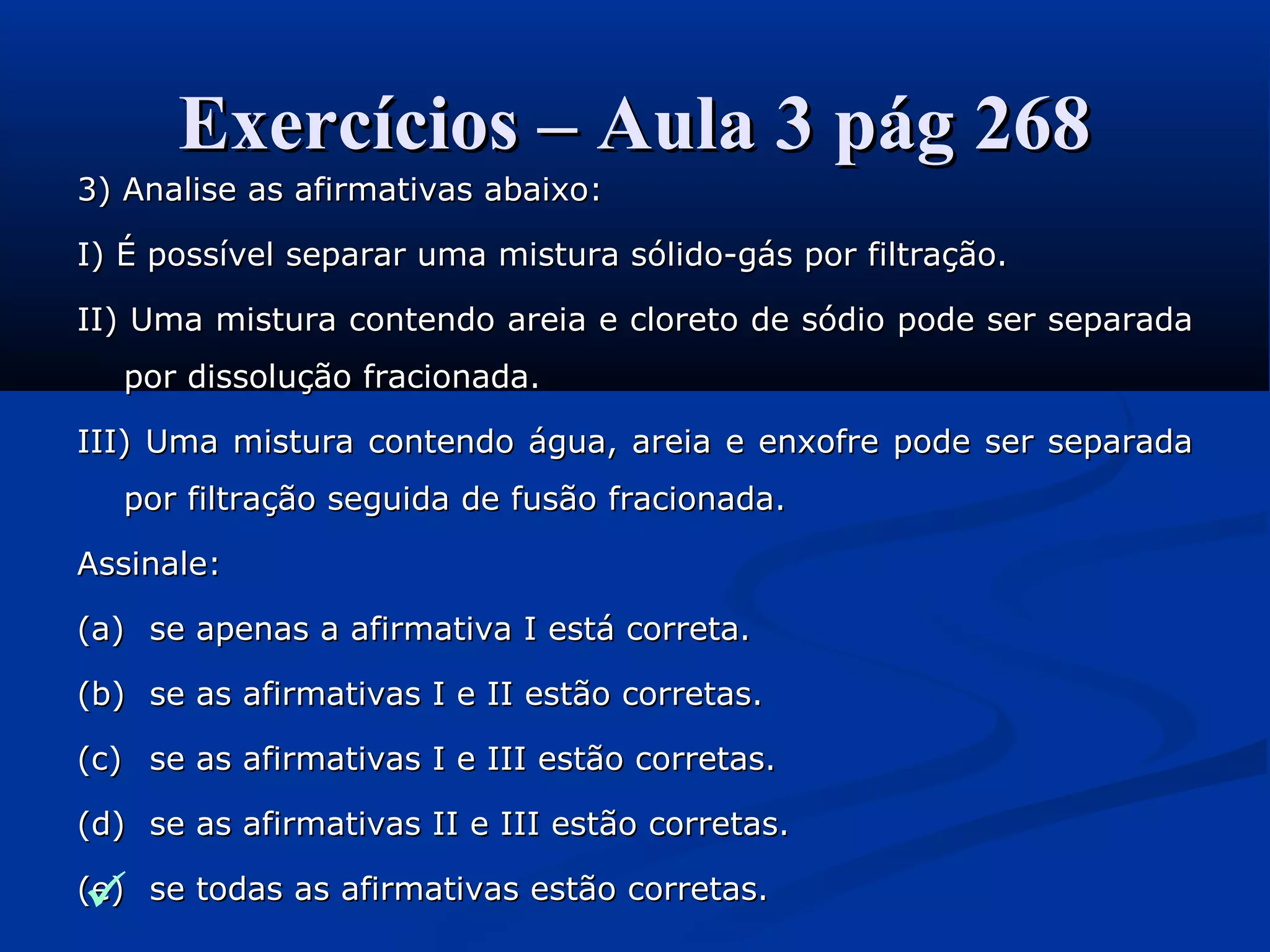 Exercícios – Aula 3 pág 268Exercícios – Aula 3 pág 268
3) Analise as afirmativas abaixo:3) Analise as afirmativas abaixo:
I) É possível separar uma mistura sólido-gás por filtração.I) É possível separar uma mistura sólido-gás por filtração.
II) Uma mistura contendo areia e cloreto de sódio pode ser separadaII) Uma mistura contendo areia e cloreto de sódio pode ser separada
por dissolução fracionada.por dissolução fracionada.
III) Uma mistura contendo água, areia e enxofre pode ser separadaIII) Uma mistura contendo água, areia e enxofre pode ser separada
por filtração seguida de fusão fracionada.por filtração seguida de fusão fracionada.
Assinale:Assinale:
(a)(a) se apenas a afirmativa I está correta.se apenas a afirmativa I está correta.
(b)(b) se as afirmativas I e II estão corretas.se as afirmativas I e II estão corretas.
(c)(c) se as afirmativas I e III estão corretas.se as afirmativas I e III estão corretas.
(d)(d) se as afirmativas II e III estão corretas.se as afirmativas II e III estão corretas.
(e)(e) se todas as afirmativas estão corretas.se todas as afirmativas estão corretas.
 