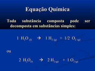 Equação QuímicaEquação Química
Toda substância composta pode serToda substância composta pode ser
decomposta em substâncias simples:decomposta em substâncias simples:
1 H1 H22OO (l)(l)  1 H1 H22 (g)(g) + 1/2 O+ 1/2 O2 (g)2 (g)
ouou
2 H2 H22OO(l)(l)  2 H2 H2 (g)2 (g) + 1 O+ 1 O2 (g)2 (g)
 