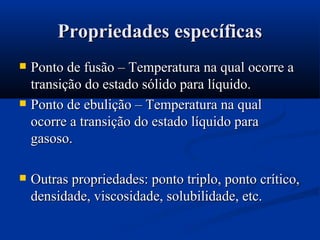 Propriedades específicasPropriedades específicas
 Ponto de fusão – Temperatura na qual ocorre aPonto de fusão – Temperatura na qual ocorre a
transição do estado sólido para líquido.transição do estado sólido para líquido.
 Ponto de ebulição – Temperatura na qualPonto de ebulição – Temperatura na qual
ocorre a transição do estado líquido paraocorre a transição do estado líquido para
gasoso.gasoso.
 Outras propriedades: ponto triplo, ponto crítico,Outras propriedades: ponto triplo, ponto crítico,
densidade, viscosidade, solubilidade, etc.densidade, viscosidade, solubilidade, etc.
 