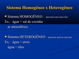 Sistema Homogêneo x HeterogêneoSistema Homogêneo x Heterogêneo
 Sistema HOMOGÊNEOSistema HOMOGÊNEO –– apresenta uma única faseapresenta uma única fase
Ex.:Ex.: água + sal de cozinhaágua + sal de cozinha
ar atmosféricoar atmosférico
 Sistema HETEROGÊNEOSistema HETEROGÊNEO – apresenta mais de uma fase– apresenta mais de uma fase
Ex.:Ex.: água + areiaágua + areia
água + óleoágua + óleo
 