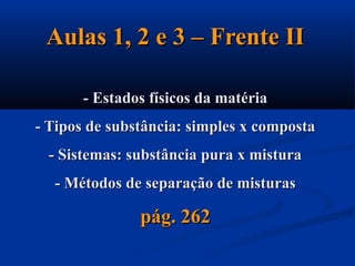 Aulas 1, 2 e 3 – Frente IIAulas 1, 2 e 3 – Frente II
- Estados físicos da matéria- Estados físicos da matéria
- Tipos de substância: simples x composta- Tipos de substância: simples x composta
- Sistemas: substância pura x mistura- Sistemas: substância pura x mistura
- Métodos de separação de misturas- Métodos de separação de misturas
pág. 262pág. 262
 