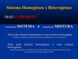 Sistema Homogêneo x HeterogêneoSistema Homogêneo x Heterogêneo
MASMAS CUIDADO!!!CUIDADO!!!
Conceito deConceito de SISTEMASISTEMA Conceito deConceito de MISTURAMISTURA
- Nem todo sistema homogêneo é uma mistura homogêneaNem todo sistema homogêneo é uma mistura homogênea
(sistema homogêneo constituído por uma única substância – p.ex água pura)(sistema homogêneo constituído por uma única substância – p.ex água pura)
- Nem todo sistema heterogêneo é uma misturaNem todo sistema heterogêneo é uma mistura
heterogêneaheterogênea
(sistema heterogêneo constituído por uma única substância em diferentes estados físicos(sistema heterogêneo constituído por uma única substância em diferentes estados físicos
p.ex: água pura na forma líquida e sólida)p.ex: água pura na forma líquida e sólida)
 