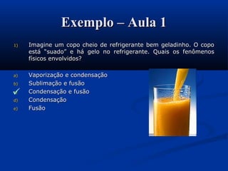 Exemplo – Aula 1Exemplo – Aula 1
1)1) Imagine um copo cheio de refrigerante bem geladinho. O copoImagine um copo cheio de refrigerante bem geladinho. O copo
está “suado” e há gelo no refrigerante. Quais os fenômenosestá “suado” e há gelo no refrigerante. Quais os fenômenos
físicos envolvidos?físicos envolvidos?
a)a) Vaporização e condensaçãoVaporização e condensação
b)b) Sublimação e fusãoSublimação e fusão
c)c) Condensação e fusãoCondensação e fusão
d)d) CondensaçãoCondensação
e)e) FusãoFusão

 