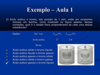 Exemplo – Aula 1Exemplo – Aula 1
2) Ácido acético e bromo, sob pressão de 1 atm, estão em recipientes2) Ácido acético e bromo, sob pressão de 1 atm, estão em recipientes
imersos em banhos, como mostrado na figura adiante. Nessasimersos em banhos, como mostrado na figura adiante. Nessas
condições, qual é o estado físico preponderante de cada uma dessascondições, qual é o estado físico preponderante de cada uma dessas
substâncias?substâncias?
Dados:Dados:
a)a) Ácido acético sólido e bromo líquidoÁcido acético sólido e bromo líquido
b)b) Ácido acético líquido e bromo gasosoÁcido acético líquido e bromo gasoso
c)c) Ácido acético gasoso e bromo sólidoÁcido acético gasoso e bromo sólido
d)d) Ácido acético sólido e bromo gasosoÁcido acético sólido e bromo gasoso
e)e) Ácido acético gasoso e bromo líquidoÁcido acético gasoso e bromo líquido
Ref. 1atmRef. 1atm TTfusãofusão (ºC)(ºC) TTebuliçãoebulição (ºC)(ºC)
Ácido acéticoÁcido acético 1717 118118
BromoBromo -7-7 5959

 