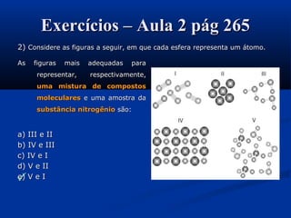 Exercícios – Aula 2 pág 265Exercícios – Aula 2 pág 265
2)2) Considere as figuras a seguir, em que cada esfera representa um átomo.Considere as figuras a seguir, em que cada esfera representa um átomo.

As figuras mais adequadas paraAs figuras mais adequadas para
representar, respectivamente,representar, respectivamente,
uma mistura de compostosuma mistura de compostos
molecularesmoleculares e uma amostra dae uma amostra da
substância nitrogêniosubstância nitrogênio são:são:
a) III e IIa) III e II
b) IV e IIIb) IV e III
c) IV e Ic) IV e I
d) V e IId) V e II
e) V e Ie) V e I
 