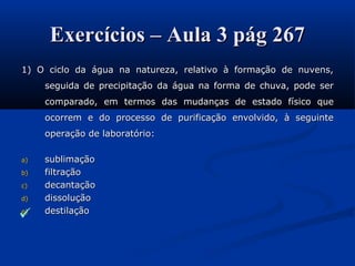 Exercícios – Aula 3 pág 267Exercícios – Aula 3 pág 267
1) O ciclo da água na natureza, relativo à formação de nuvens,1) O ciclo da água na natureza, relativo à formação de nuvens,
seguida de precipitação da água na forma de chuva, pode serseguida de precipitação da água na forma de chuva, pode ser
comparado, em termos das mudanças de estado físico quecomparado, em termos das mudanças de estado físico que
ocorrem e do processo de purificação envolvido, à seguinteocorrem e do processo de purificação envolvido, à seguinte
operação de laboratório:operação de laboratório:
a)a) sublimaçãosublimação
b)b) filtraçãofiltração
c)c) decantaçãodecantação
d)d) dissoluçãodissolução
e)e) destilaçãodestilação

 