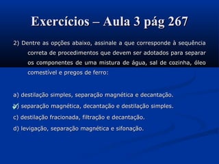 Exercícios – Aula 3 pág 267Exercícios – Aula 3 pág 267
2) Dentre as opções abaixo, assinale a que corresponde à sequência2) Dentre as opções abaixo, assinale a que corresponde à sequência
correta de procedimentos que devem ser adotados para separarcorreta de procedimentos que devem ser adotados para separar
os componentes de uma mistura de água, sal de cozinha, óleoos componentes de uma mistura de água, sal de cozinha, óleo
comestível e pregos de ferro:comestível e pregos de ferro:
a) destilação simples, separação magnética e decantação.a) destilação simples, separação magnética e decantação.
b) separação magnética, decantação e destilação simples.b) separação magnética, decantação e destilação simples.
c) destilação fracionada, filtração e decantação.c) destilação fracionada, filtração e decantação.
d) levigação, separação magnética e sifonação.d) levigação, separação magnética e sifonação.

 