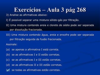 Exercícios – Aula 3 pág 268Exercícios – Aula 3 pág 268
3) Analise as afirmativas abaixo:3) Analise as afirmativas abaixo:
I) É possível separar uma mistura sólido-gás por filtração.I) É possível separar uma mistura sólido-gás por filtração.
II) Uma mistura contendo areia e cloreto de sódio pode ser separadaII) Uma mistura contendo areia e cloreto de sódio pode ser separada
por dissolução fracionada.por dissolução fracionada.
III) Uma mistura contendo água, areia e enxofre pode ser separadaIII) Uma mistura contendo água, areia e enxofre pode ser separada
por filtração seguida de fusão fracionada.por filtração seguida de fusão fracionada.
Assinale:Assinale:
(a)(a) se apenas a afirmativa I está correta.se apenas a afirmativa I está correta.
(b)(b) se as afirmativas I e II estão corretas.se as afirmativas I e II estão corretas.
(c)(c) se as afirmativas I e III estão corretas.se as afirmativas I e III estão corretas.
(d)(d) se as afirmativas II e III estão corretas.se as afirmativas II e III estão corretas.
(e)(e) se todas as afirmativas estão corretas.se todas as afirmativas estão corretas.
 