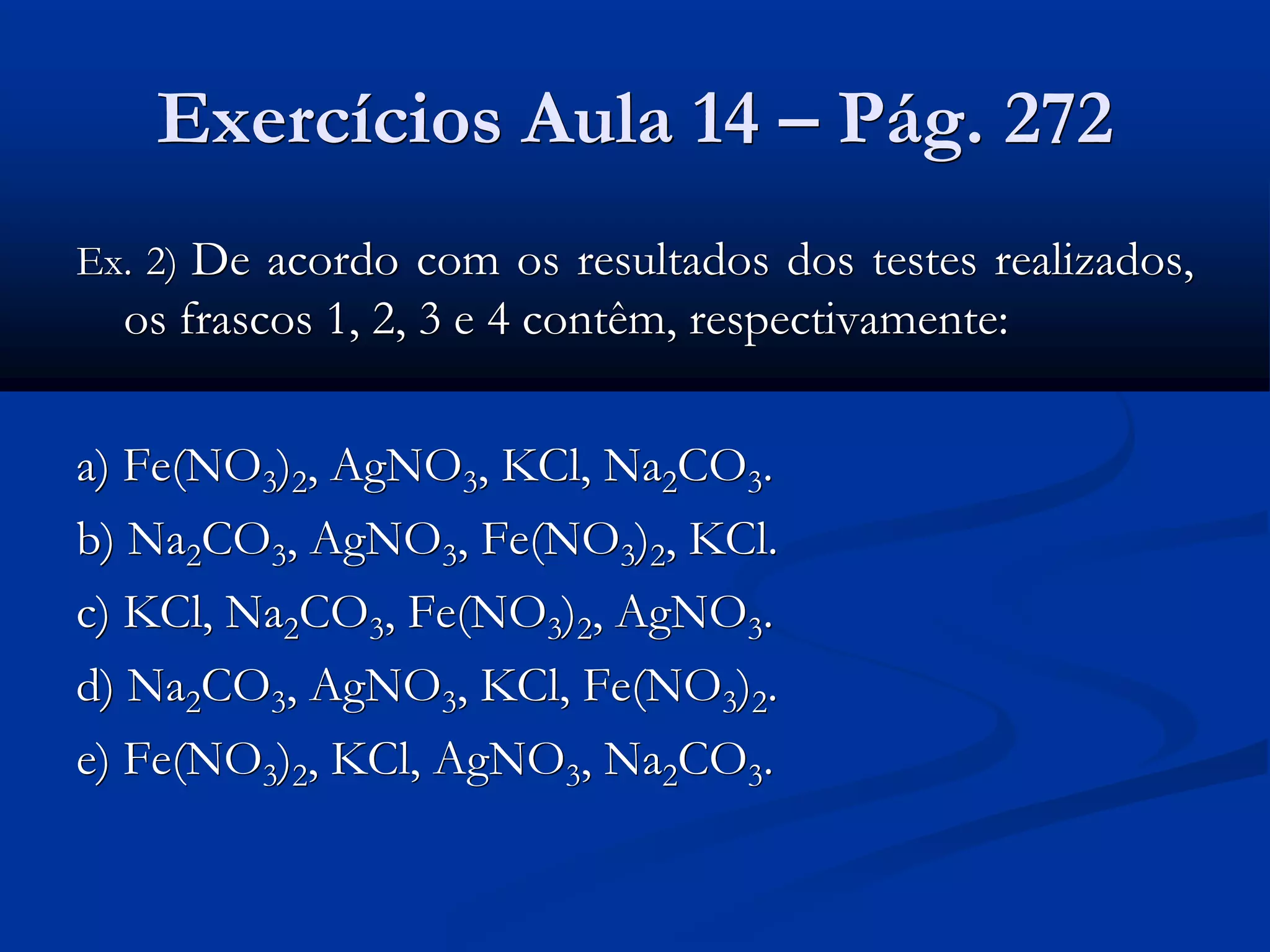 Exercícios Aula 14 – Pág. 272
Ex. 2) De acordo com os resultados dos testes realizados,
os frascos 1, 2, 3 e 4 contêm, respectivamente:
a) Fe(NO3)2, AgNO3, KCl, Na2CO3.
b) Na2CO3, AgNO3, Fe(NO3)2, KCl.
c) KCl, Na2CO3, Fe(NO3)2, AgNO3.
d) Na2CO3, AgNO3, KCl, Fe(NO3)2.
e) Fe(NO3)2, KCl, AgNO3, Na2CO3.
 