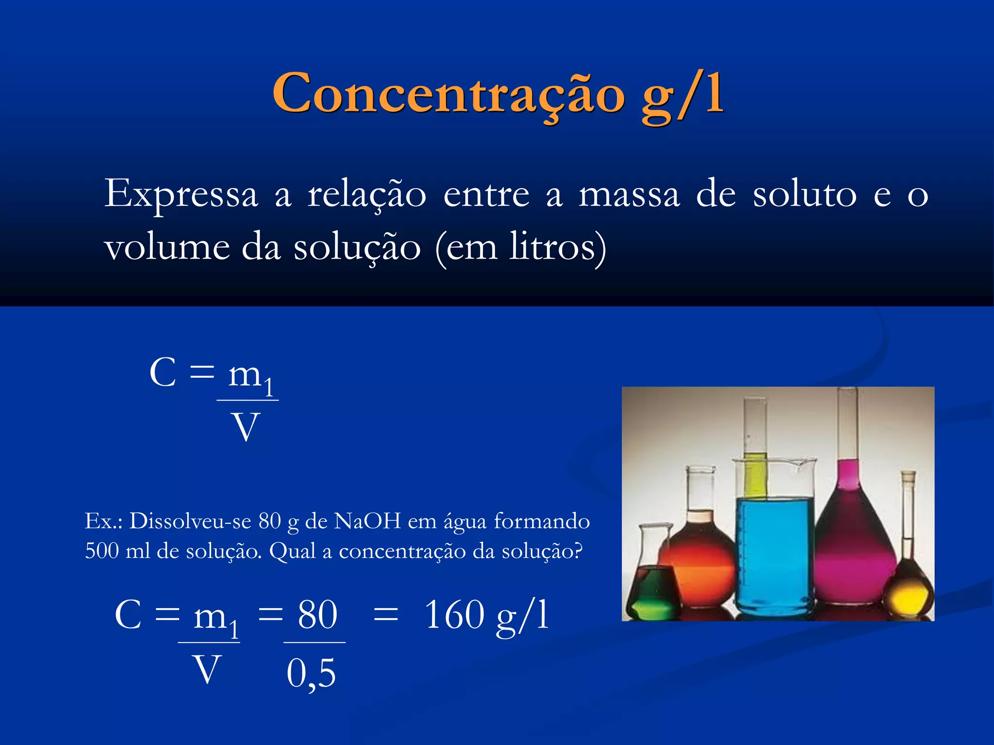 Concentração g/l
Expressa a relação entre a massa de soluto e o
volume da solução (em litros)
C = m1
V
Ex.: Dissolveu-se 80 g de NaOH em água formando
500 ml de solução. Qual a concentração da solução?
C = m1 = 80 = 160 g/l
V 0,5
 
