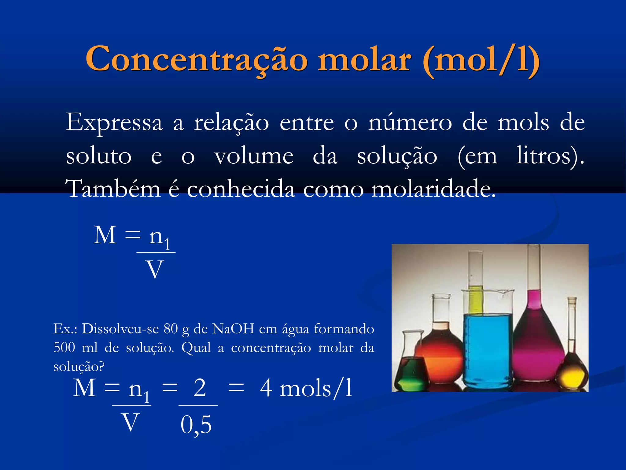 Concentração molar (mol/l)
Expressa a relação entre o número de mols de
soluto e o volume da solução (em litros).
Também é conhecida como molaridade.
M = n1
V
Ex.: Dissolveu-se 80 g de NaOH em água formando
500 ml de solução. Qual a concentração molar da
solução?
M = n1 = 2 = 4 mols/l
V 0,5
 