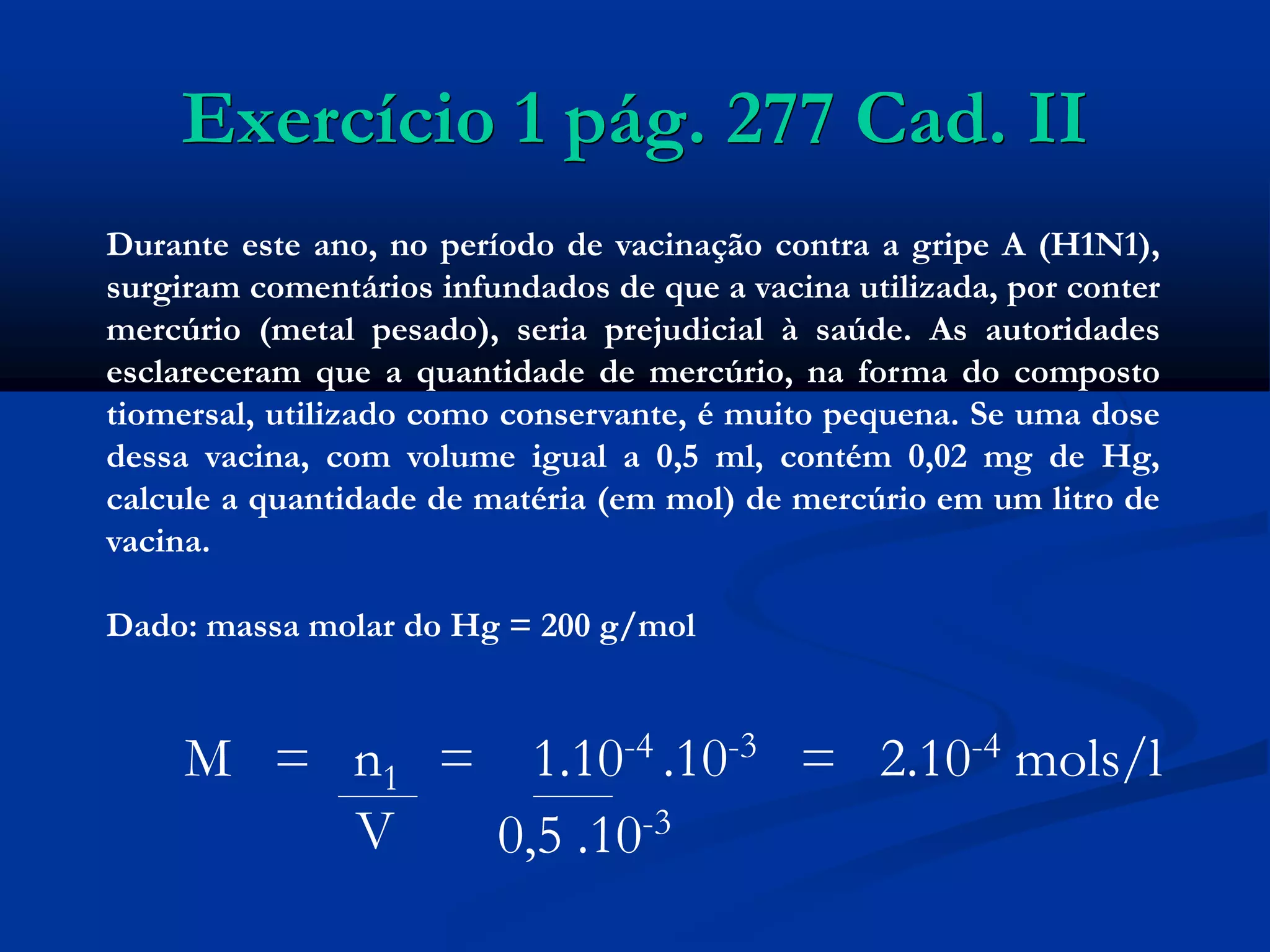Exercício 1 pág. 277 Cad. II
Durante este ano, no período de vacinação contra a gripe A (H1N1),
surgiram comentários infundados de que a vacina utilizada, por conter
mercúrio (metal pesado), seria prejudicial à saúde. As autoridades
esclareceram que a quantidade de mercúrio, na forma do composto
tiomersal, utilizado como conservante, é muito pequena. Se uma dose
dessa vacina, com volume igual a 0,5 ml, contém 0,02 mg de Hg,
calcule a quantidade de matéria (em mol) de mercúrio em um litro de
vacina.
Dado: massa molar do Hg = 200 g/mol
M = n1 = 1.10-4 .10-3 = 2.10-4 mols/l
V 0,5 .10-3
 