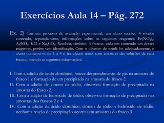 Exercícios Aula 14 – Pág. 272
Ex. 2) Em um processo de avaliação experimental, um aluno recebeu 4 rótulos
contendo, separadamente, informações sobre os seguintes reagentes: Fe(NO3)2,
AgNO3, KCl e Na2CO3. Recebeu, também, 4 frascos, cada um contendo um desses
reagentes, porém sem identificação. Com o objetivo de rotulá-los adequadamente, o
aluno numerou-os de 1 a 4 e fez alguns testes com amostras das soluções de cada
frasco, obtendo as seguintes informações:
I. Com a adição de ácido clorídrico, houve desprendimento de gás na amostra do
frasco 1 e formação de um precipitado na amostra do frasco 2.
II. Com a adição de cloreto de sódio, observou formação de precipitado na
amostra do frasco 2.
III. Com a adição de hidróxido de sódio, observou formação de precipitado nas
amostras dos frascos 2 e 4.
IV. Com a adição de ácido clorídrico, cloreto de sódio e hidróxido de sódio,
nenhuma reação de precipitação ocorreu em amostras do frasco 3
 