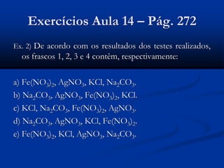 Exercícios Aula 14 – Pág. 272
Ex. 2) De acordo com os resultados dos testes realizados,
os frascos 1, 2, 3 e 4 contêm, respectivamente:
a) Fe(NO3)2, AgNO3, KCl, Na2CO3.
b) Na2CO3, AgNO3, Fe(NO3)2, KCl.
c) KCl, Na2CO3, Fe(NO3)2, AgNO3.
d) Na2CO3, AgNO3, KCl, Fe(NO3)2.
e) Fe(NO3)2, KCl, AgNO3, Na2CO3.
 