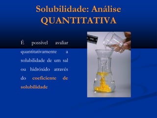 Solubilidade: Análise
QUANTITATIVA
É possível avaliar
quantitativamente a
solubilidade de um sal
ou hidróxido através
do coeficiente de
solubilidade
 