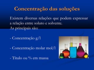 Concentração das soluções
Existem diversas relações que podem expressar
a relação entre soluto e solvente.
As principais são:
- Concentração g/l
- Concentração molar mol/l
- Título ou % em massa
 