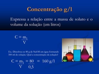 Concentração g/l
Expressa a relação entre a massa de soluto e o
volume da solução (em litros)
C = m1
V
Ex.: Dissolveu-se 80 g de NaOH em água formando
500 ml de solução. Qual a concentração da solução?
C = m1 = 80 = 160 g/l
V 0,5
 