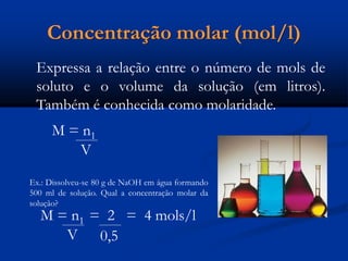 Concentração molar (mol/l)
Expressa a relação entre o número de mols de
soluto e o volume da solução (em litros).
Também é conhecida como molaridade.
M = n1
V
Ex.: Dissolveu-se 80 g de NaOH em água formando
500 ml de solução. Qual a concentração molar da
solução?
M = n1 = 2 = 4 mols/l
V 0,5
 