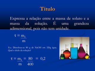 Título
Expressa a relação entre a massa de soluto e a
massa da solução. É uma grandeza
adimensional, pois não tem unidade.
 = m1
m
Ex.: Dissolveu-se 80 g de NaOH em 320g água.
Qual o título da solução?
 = m1 = 80 = 0,2
m 400
 