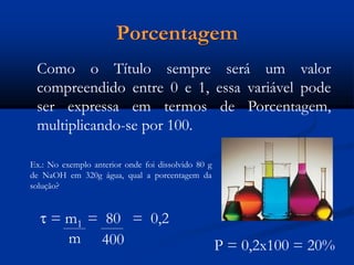 Porcentagem
Como o Título sempre será um valor
compreendido entre 0 e 1, essa variável pode
ser expressa em termos de Porcentagem,
multiplicando-se por 100.
Ex.: No exemplo anterior onde foi dissolvido 80 g
de NaOH em 320g água, qual a porcentagem da
solução?
 = m1 = 80 = 0,2
m 400 P = 0,2x100 = 20%
 
