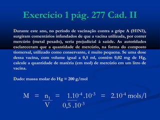 Exercício 1 pág. 277 Cad. II
Durante este ano, no período de vacinação contra a gripe A (H1N1),
surgiram comentários infundados de que a vacina utilizada, por conter
mercúrio (metal pesado), seria prejudicial à saúde. As autoridades
esclareceram que a quantidade de mercúrio, na forma do composto
tiomersal, utilizado como conservante, é muito pequena. Se uma dose
dessa vacina, com volume igual a 0,5 ml, contém 0,02 mg de Hg,
calcule a quantidade de matéria (em mol) de mercúrio em um litro de
vacina.
Dado: massa molar do Hg = 200 g/mol
M = n1 = 1.10-4 .10-3 = 2.10-4 mols/l
V 0,5 .10-3
 