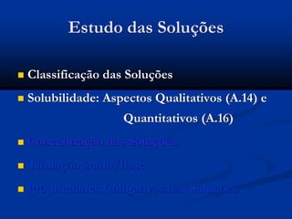 Estudo das Soluções
 Classificação das Soluções
 Solubilidade: Aspectos Qualitativos (A.14) e
Quantitativos (A.16)
 Concentração das Soluções
 Titulação ácido/base
 Propriedades Coligativas das Soluções
 