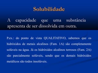 Solubilidade
A capacidade que uma substância
apresenta de ser dissolvida em outra.
P.ex.: do ponto de vista QUALITATIVO, sabemos que os
hidróxidos de metais alcalinos (Fam. 1A) são completamente
solúveis na água. Já os hidróxidos alcalinos terrosos (Fam. 2A)
são parcialmente solúveis, sendo que os demais hidróxidos
metálicos são todos insolúveis.
 