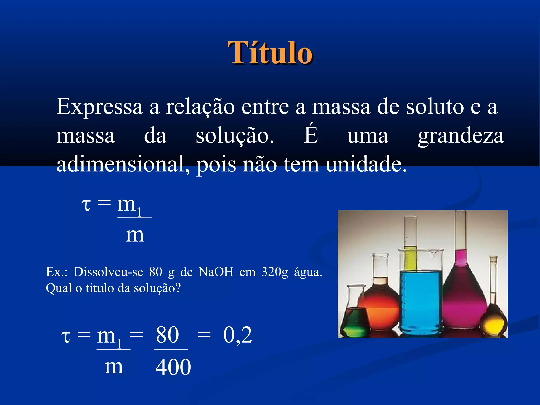 TítuloTítulo
Expressa a relação entre a massa de soluto e a
massa da solução. É uma grandeza
adimensional, pois não tem unidade.
 = m1
m
Ex.: Dissolveu-se 80 g de NaOH em 320g água.
Qual o título da solução?
 = m1 = 80 = 0,2
m 400
 