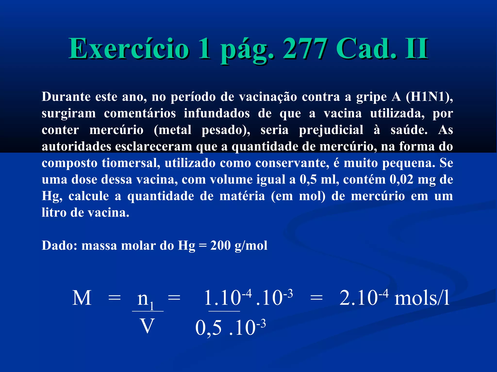 Exercício 1 pág. 277 Cad. IIExercício 1 pág. 277 Cad. II
Durante este ano, no período de vacinação contra a gripe A (H1N1),
surgiram comentários infundados de que a vacina utilizada, por
conter mercúrio (metal pesado), seria prejudicial à saúde. As
autoridades esclareceram que a quantidade de mercúrio, na forma do
composto tiomersal, utilizado como conservante, é muito pequena. Se
uma dose dessa vacina, com volume igual a 0,5 ml, contém 0,02 mg de
Hg, calcule a quantidade de matéria (em mol) de mercúrio em um
litro de vacina.
Dado: massa molar do Hg = 200 g/mol
M = n1 = 1.10-4
.10-3
= 2.10-4
mols/l
V 0,5 .10-3
 