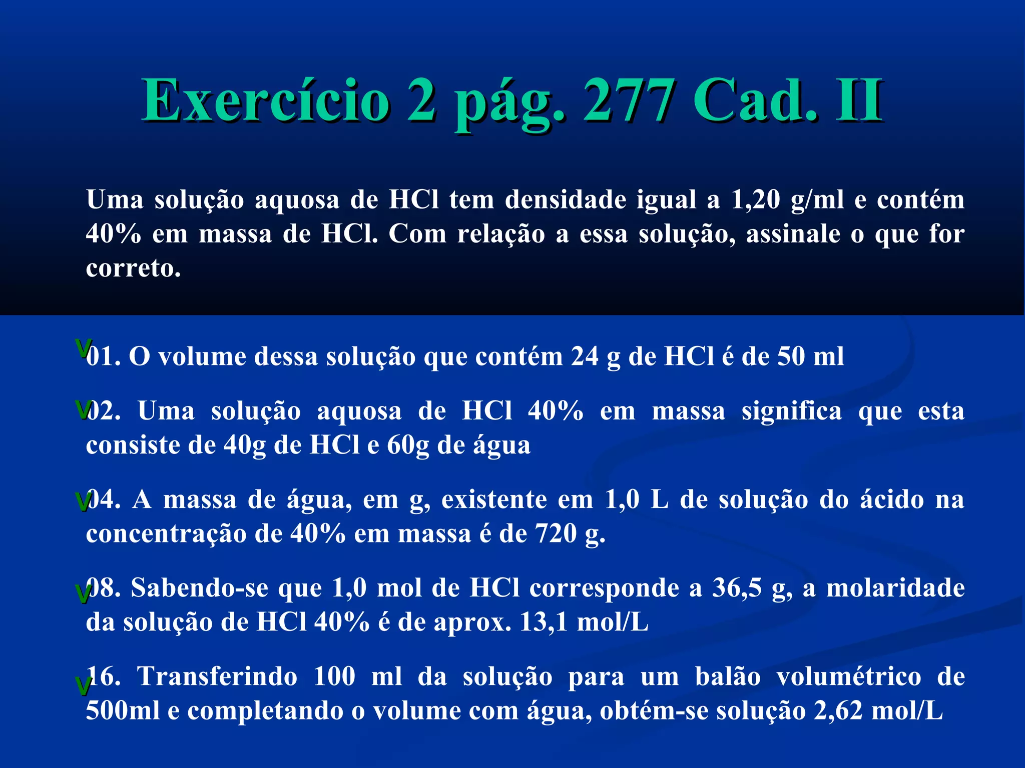 Exercício 2 pág. 277 Cad. IIExercício 2 pág. 277 Cad. II
Uma solução aquosa de HCl tem densidade igual a 1,20 g/ml e contém
40% em massa de HCl. Com relação a essa solução, assinale o que for
correto.
01. O volume dessa solução que contém 24 g de HCl é de 50 ml
02. Uma solução aquosa de HCl 40% em massa significa que esta
consiste de 40g de HCl e 60g de água
04. A massa de água, em g, existente em 1,0 L de solução do ácido na
concentração de 40% em massa é de 720 g.
08. Sabendo-se que 1,0 mol de HCl corresponde a 36,5 g, a molaridade
da solução de HCl 40% é de aprox. 13,1 mol/L
16. Transferindo 100 ml da solução para um balão volumétrico de
500ml e completando o volume com água, obtém-se solução 2,62 mol/L
VV
VV
VV
VV
VV
 