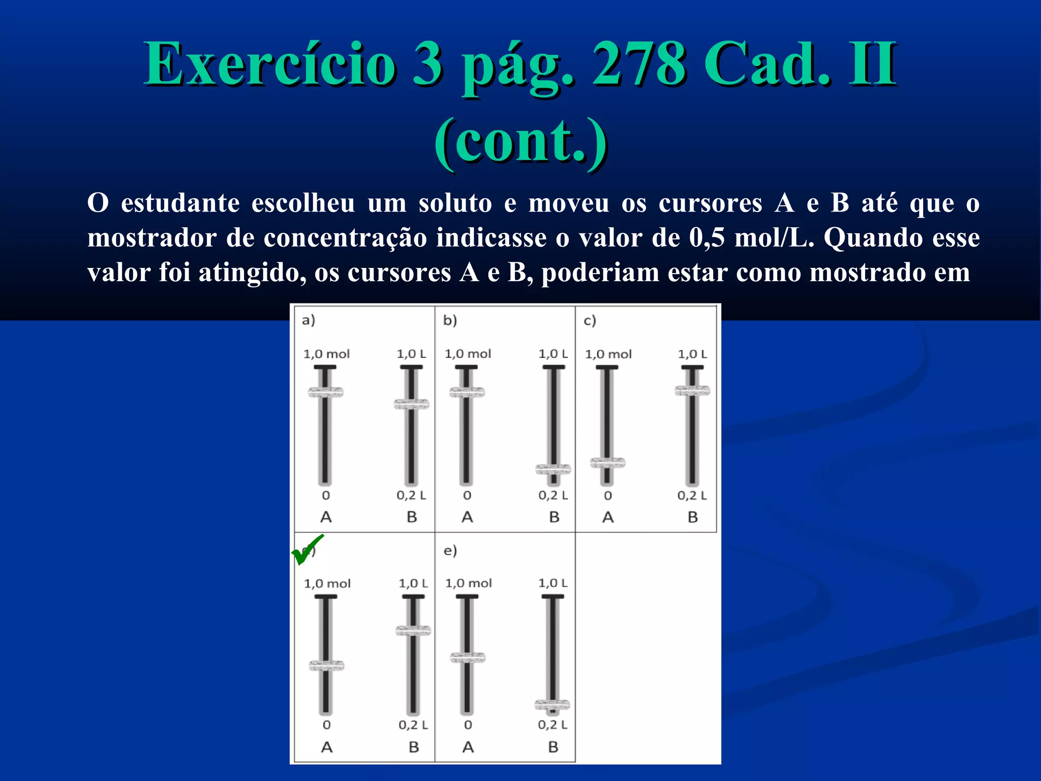 Exercício 3 pág. 278 Cad. IIExercício 3 pág. 278 Cad. II
(cont.)(cont.)
O estudante escolheu um soluto e moveu os cursores A e B até que o
mostrador de concentração indicasse o valor de 0,5 mol/L. Quando esse
valor foi atingido, os cursores A e B, poderiam estar como mostrado em

 
