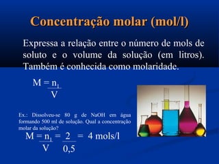 Concentração molar (mol/l)Concentração molar (mol/l)
Expressa a relação entre o número de mols de
soluto e o volume da solução (em litros).
Também é conhecida como molaridade.
M = n1
V
Ex.: Dissolveu-se 80 g de NaOH em água
formando 500 ml de solução. Qual a concentração
molar da solução?
M = n1 = 2 = 4 mols/l
V 0,5
 