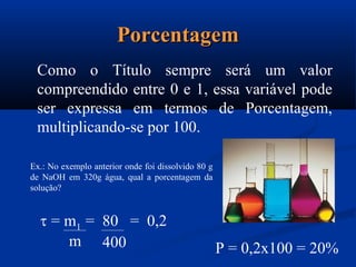PorcentagemPorcentagem
Como o Título sempre será um valor
compreendido entre 0 e 1, essa variável pode
ser expressa em termos de Porcentagem,
multiplicando-se por 100.
Ex.: No exemplo anterior onde foi dissolvido 80 g
de NaOH em 320g água, qual a porcentagem da
solução?
 = m1 = 80 = 0,2
m 400 P = 0,2x100 = 20%
 