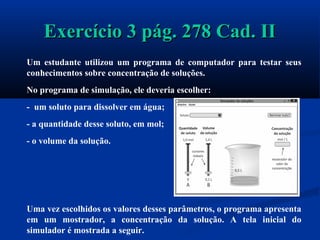 Exercício 3 pág. 278 Cad. IIExercício 3 pág. 278 Cad. II
Um estudante utilizou um programa de computador para testar seus
conhecimentos sobre concentração de soluções.
No programa de simulação, ele deveria escolher:
- um soluto para dissolver em água;
- a quantidade desse soluto, em mol;
- o volume da solução.
Uma vez escolhidos os valores desses parâmetros, o programa apresenta
em um mostrador, a concentração da solução. A tela inicial do
simulador é mostrada a seguir.
 