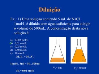 Diluição
Ex.: 1) Uma solução contendo 5 mL de NaCl
1mol/L é diluída com água suficiente para atingir
o volume de 500mL. A concentração desta nova
solução é:
a) 0,002 mol/L
b) 0,01 mol/L
c) 0,05 mol/L
d) 0,50 mol/L
e) 10 mol/L
V1= 5ml V2= 500ml
M1.V1 = M2 .V2
1mol/l . 5ml = M2 . 500ml
M2 = 0,01 mol/l

 