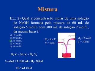 Mistura
Ex.: 2) Qual a concentração molar de uma solução
de NaOH formada pela mistura de 60 mL de
solução 5 mol/L com 300 mL de solução 2 mol/L,
da mesma base ?:
a) 1,5 mol/L
b) 2,0 mol/L
c) 2,5 mol/L
d) 3,5 mol/L
e) 5,0 mol/L
M1=5mol/l
V1= 60ml
M2 = 2 mol/l
V2= 300ml
M1.V1 + M2 .V2 = MF .VF
5 . 60ml + 2 . 300 ml = MF . 360ml
MF = 2,5 mol/l

 