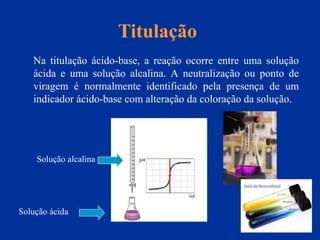Titulação
Na titulação ácido-base, a reação ocorre entre uma solução
ácida e uma solução alcalina. A neutralização ou ponto de
viragem é normalmente identificado pela presença de um
indicador ácido-base com alteração da coloração da solução.
Solução ácida
Solução alcalina
 
