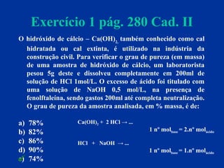 Exercício 1 pág. 280 Cad. II
O hidróxido de cálcio – Ca(OH)2,
também conhecido como cal
hidratada ou cal extinta, é utilizado na indústria da
construção civil. Para verificar o grau de pureza (em massa)
de uma amostra de hidróxido de cálcio, um laboratorista
pesou 5g deste e dissolveu completamente em 200ml de
solução de HCl 1mol/L. O excesso de ácido foi titulado com
uma solução de NaOH 0,5 mol/L, na presença de
fenolftaleína, sendo gastos 200ml até completa neutralização.
O grau de pureza da amostra analisada, em % massa, é de:
a) 78%
b) 82%
c) 86%
d) 90%
e) 74%
1 nº molbase = 1.nº molácido
Ca(OH)2 + 2 HCl → ...
HCl + NaOH → ...
1 nº molbase = 2.nº molácido

 