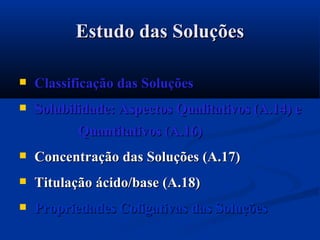 Estudo das SoluçõesEstudo das Soluções
 Classificação das SoluçõesClassificação das Soluções
 Solubilidade: Aspectos Qualitativos (A.14) eSolubilidade: Aspectos Qualitativos (A.14) e
Quantitativos (A.16)Quantitativos (A.16)
 Concentração das Soluções (A.17)Concentração das Soluções (A.17)
 Titulação ácido/base (A.18)Titulação ácido/base (A.18)
 Propriedades Coligativas das SoluçõesPropriedades Coligativas das Soluções
 