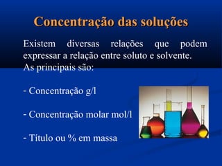 Concentração das soluçõesConcentração das soluções
Existem diversas relações que podem
expressar a relação entre soluto e solvente.
As principais são:
- Concentração g/l
- Concentração molar mol/l
- Título ou % em massa
 