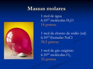 Massas molares
1 mol de água
6.1023 moléculas H2O
18 gramas
1 mol de cloreto de sódio (sal)
6.1023 fórmulas NaCl
58,5 gramas
1 mol de gás oxigênio
6.1023 moléculas O2
32 gramas
 