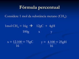Fórmula percentual
Considere 1 mol da substância metano (CH4):
1mol CH4 = 16g  12gC + 4gH
100g x y
x = 12.100 = 75gC
16
y = 4.100 = 25gH
16
 