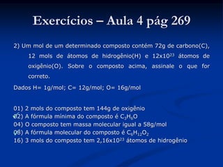 Exercícios – Aula 4 pág 269
2) Um mol de um determinado composto contém 72g de carbono(C),
12 mols de átomos de hidrogênio(H) e 12x1023 átomos de
oxigênio(O). Sobre o composto acima, assinale o que for
correto.
Dados H= 1g/mol; C= 12g/mol; O= 16g/mol
01) 2 mols do composto tem 144g de oxigênio
02) A fórmula mínima do composto é C3H6O
04) O composto tem massa molecular igual a 58g/mol
08) A fórmula molecular do composto é C6H12O2
16) 3 mols do composto tem 2,16x1023 átomos de hidrogênio


 