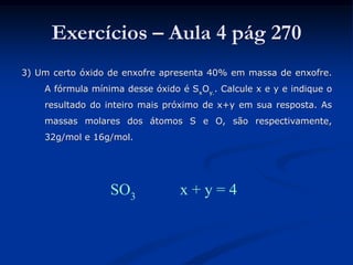 Exercícios – Aula 4 pág 270
3) Um certo óxido de enxofre apresenta 40% em massa de enxofre.
A fórmula mínima desse óxido é SxOy.. Calcule x e y e indique o
resultado do inteiro mais próximo de x+y em sua resposta. As
massas molares dos átomos S e O, são respectivamente,
32g/mol e 16g/mol.
SO3 x + y = 4
 
