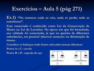 Exercícios – Aula 5 (pág 271)
Ex.1) “Na natureza nada se cria, nada se perde; tudo se
transforma”.
Esse enunciado é conhecido como Lei da Conservação da
Massa ou Lei de Lavoisier. Na época em que foi formulada,
sua validade foi contestada, já que na queima de diferentes
substâncias, era possível observar aumento ou diminuição de
massa.
Considere as balanças onde foram colocadas massas idênticas:
Pratos A e C : carvão
Pratos B e D : esponja de aço
 