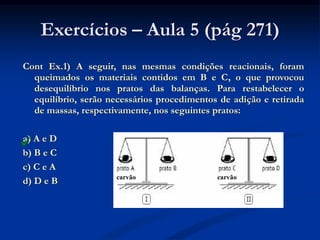 Exercícios – Aula 5 (pág 271)
Cont Ex.1) A seguir, nas mesmas condições reacionais, foram
queimados os materiais contidos em B e C, o que provocou
desequilíbrio nos pratos das balanças. Para restabelecer o
equilíbrio, serão necessários procedimentos de adição e retirada
de massas, respectivamente, nos seguintes pratos:
a) A e D
b) B e C
c) C e A
d) D e B

carvão carvão
 