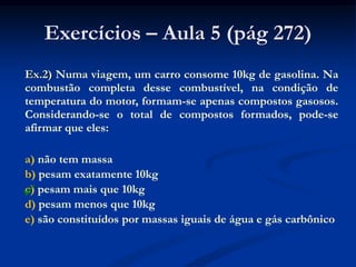 Exercícios – Aula 5 (pág 272)
Ex.2) Numa viagem, um carro consome 10kg de gasolina. Na
combustão completa desse combustível, na condição de
temperatura do motor, formam-se apenas compostos gasosos.
Considerando-se o total de compostos formados, pode-se
afirmar que eles:
a) não tem massa
b) pesam exatamente 10kg
c) pesam mais que 10kg
d) pesam menos que 10kg
e) são constituídos por massas iguais de água e gás carbônico

 