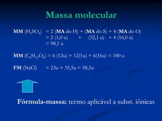 Massa molecular
MM (H2SO4) = 2 (MA do H) + (MA do S) + 4 (MA do O)
= 2 (1,0 u) + (32,1 u) + 4 (16,0 u)
= 98,1 u
MM (C6H12O6) = 6 (12u) + 12(1u) + 6(16u) = 180 u
FM (NaCl) = 23u + 35,5u = 58,5u
Fórmula-massa: termo aplicável a subst. iônicas
 